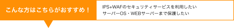 「IPS+WAFのセキュリティサービスを利用したい」「サーバーOS・WEBサーバーまで保護したい」という方はこちらがおすすめ！